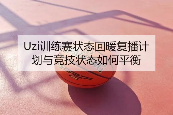 Uzi训练赛状态回暖复播计划与竞技状态如何平衡