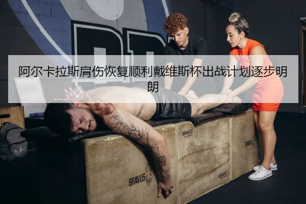 阿尔卡拉斯肩伤恢复顺利戴维斯杯出战计划逐步明朗