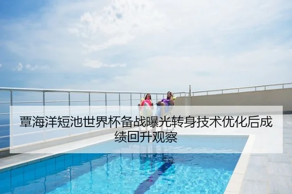 覃海洋短池世界杯备战曝光转身技术优化后成绩回升观察